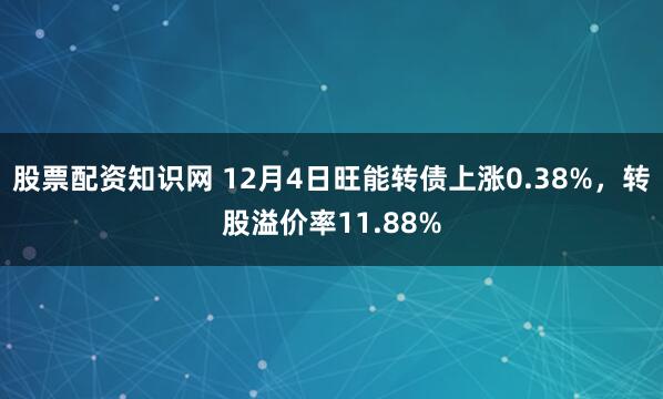 股票配资知识网 12月4日旺能转债上涨0.38%，转股溢价率11.88%