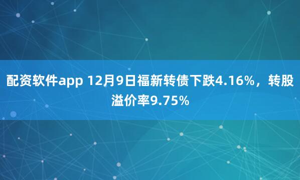 配资软件app 12月9日福新转债下跌4.16%，转股溢价率9.75%