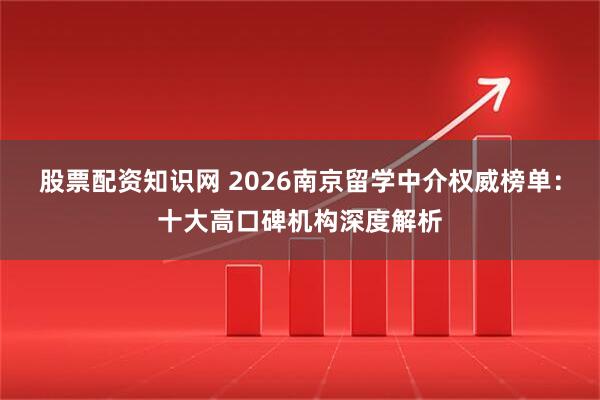 股票配资知识网 2026南京留学中介权威榜单：十大高口碑机构深度解析