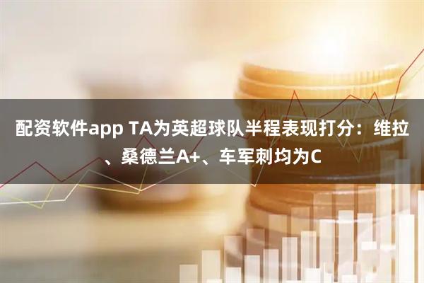 配资软件app TA为英超球队半程表现打分：维拉、桑德兰A+、车军刺均为C