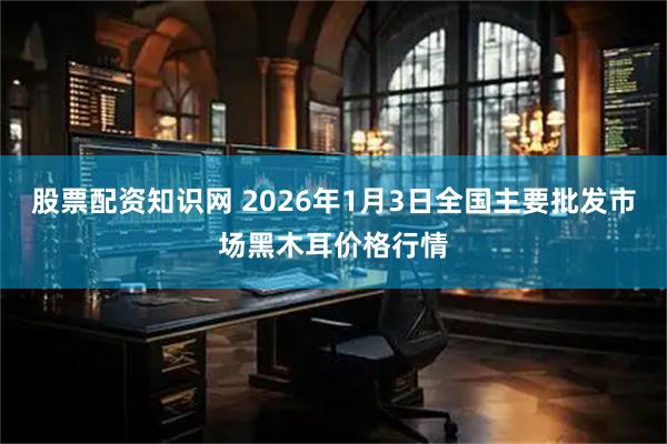 股票配资知识网 2026年1月3日全国主要批发市场黑木耳价格行情