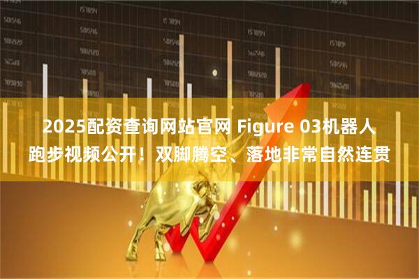 2025配资查询网站官网 Figure 03机器人跑步视频公开！双脚腾空、落地非常自然连贯
