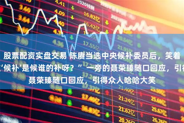 股票配资实盘交易 陈赓当选中央候补委员后，笑着问毛主席：“这‘候补’是候谁的补呀？” 一旁的聂荣臻随口回应，引得众人哈哈大笑