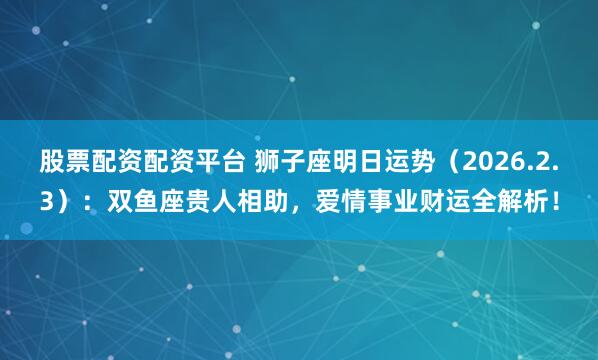 股票配资配资平台 狮子座明日运势（2026.2.3）：双鱼座贵人相助，爱情事业财运全解析！