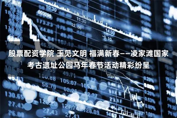 股票配资学院 玉见文明 福满新春——凌家滩国家考古遗址公园马年春节活动精彩纷呈