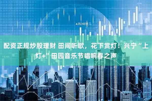 配资正规炒股理财 田间听歌，花下赏灯！兴宁“上灯+”田园音乐节唱响春之声