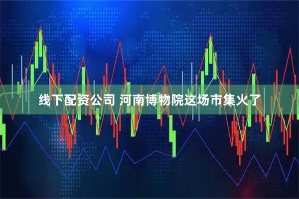 线下配资公司 河南博物院这场市集火了