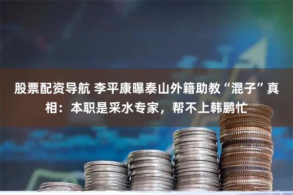 股票配资导航 李平康曝泰山外籍助教“混子”真相：本职是采水专家，帮不上韩鹏忙