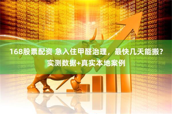 168股票配资 急入住甲醛治理，最快几天能搬？实测数据+真实本地案例