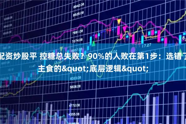 配资炒股平 控糖总失败？90%的人败在第1步：选错了主食的"底层逻辑"
