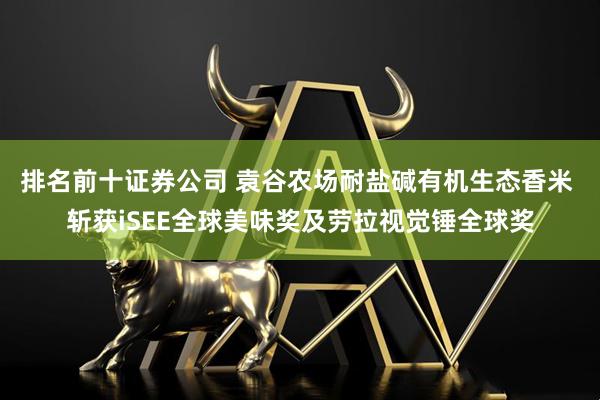排名前十证券公司 袁谷农场耐盐碱有机生态香米 斩获iSEE全球美味奖及劳拉视觉锤全球奖