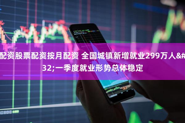 配资股票配资按月配资 全国城镇新增就业299万人 一季度就业形势总体稳定