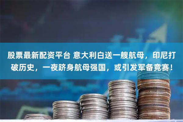 股票最新配资平台 意大利白送一艘航母，印尼打破历史，一夜跻身航母强国，或引发军备竞赛！