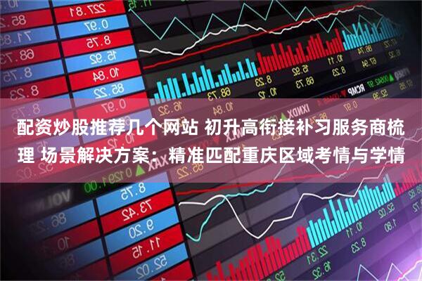 配资炒股推荐几个网站 初升高衔接补习服务商梳理 场景解决方案：精准匹配重庆区域考情与学情