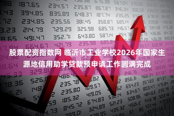 股票配资指数网 临沂市工业学校2026年国家生源地信用助学贷款预申请工作圆满完成