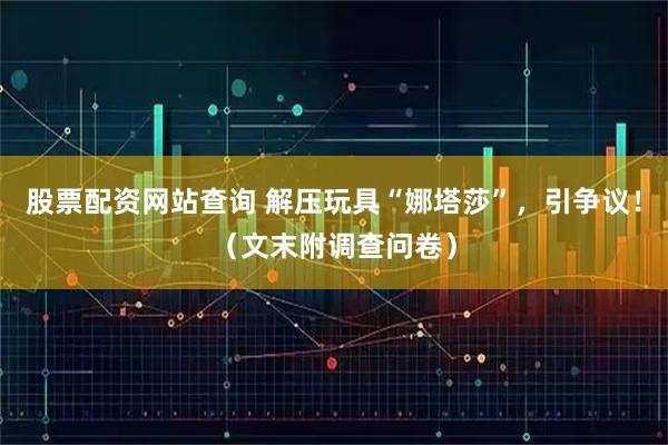 股票配资网站查询 解压玩具“娜塔莎”，引争议！（文末附调查问卷）