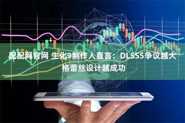 配配网官网 生化9制作人直言：DLSS5争议越大 格蕾丝设计越成功