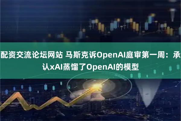 配资交流论坛网站 马斯克诉OpenAI庭审第一周：承认xAI蒸馏了OpenAI的模型