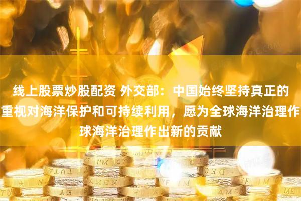 线上股票炒股配资 外交部：中国始终坚持真正的多边主义，重视对海洋保护和可持续利用，愿为全球海洋治理作出新的贡献
