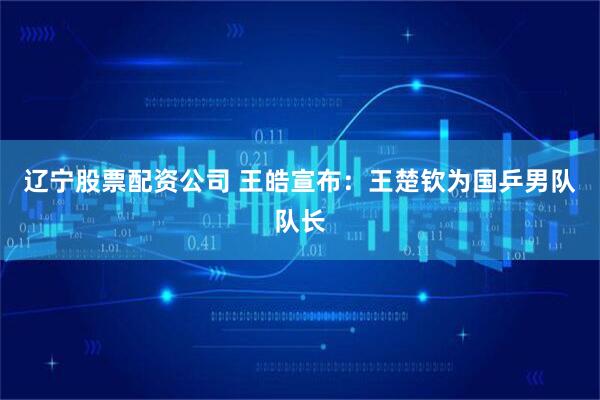 辽宁股票配资公司 王皓宣布：王楚钦为国乒男队队长
