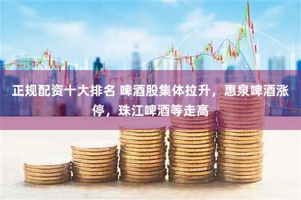 正规配资十大排名 啤酒股集体拉升，惠泉啤酒涨停，珠江啤酒等走高