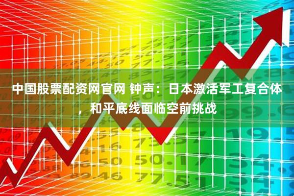 中国股票配资网官网 钟声：日本激活军工复合体，和平底线面临空前挑战