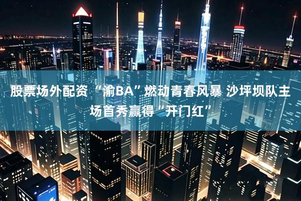 股票场外配资 “渝BA”燃动青春风暴 沙坪坝队主场首秀赢得“开门红”
