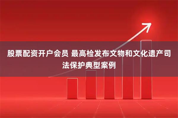 股票配资开户会员 最高检发布文物和文化遗产司法保护典型案例