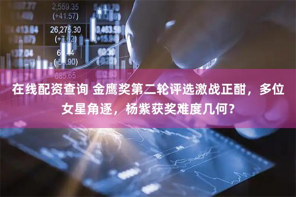 在线配资查询 金鹰奖第二轮评选激战正酣，多位女星角逐，杨紫获奖难度几何？